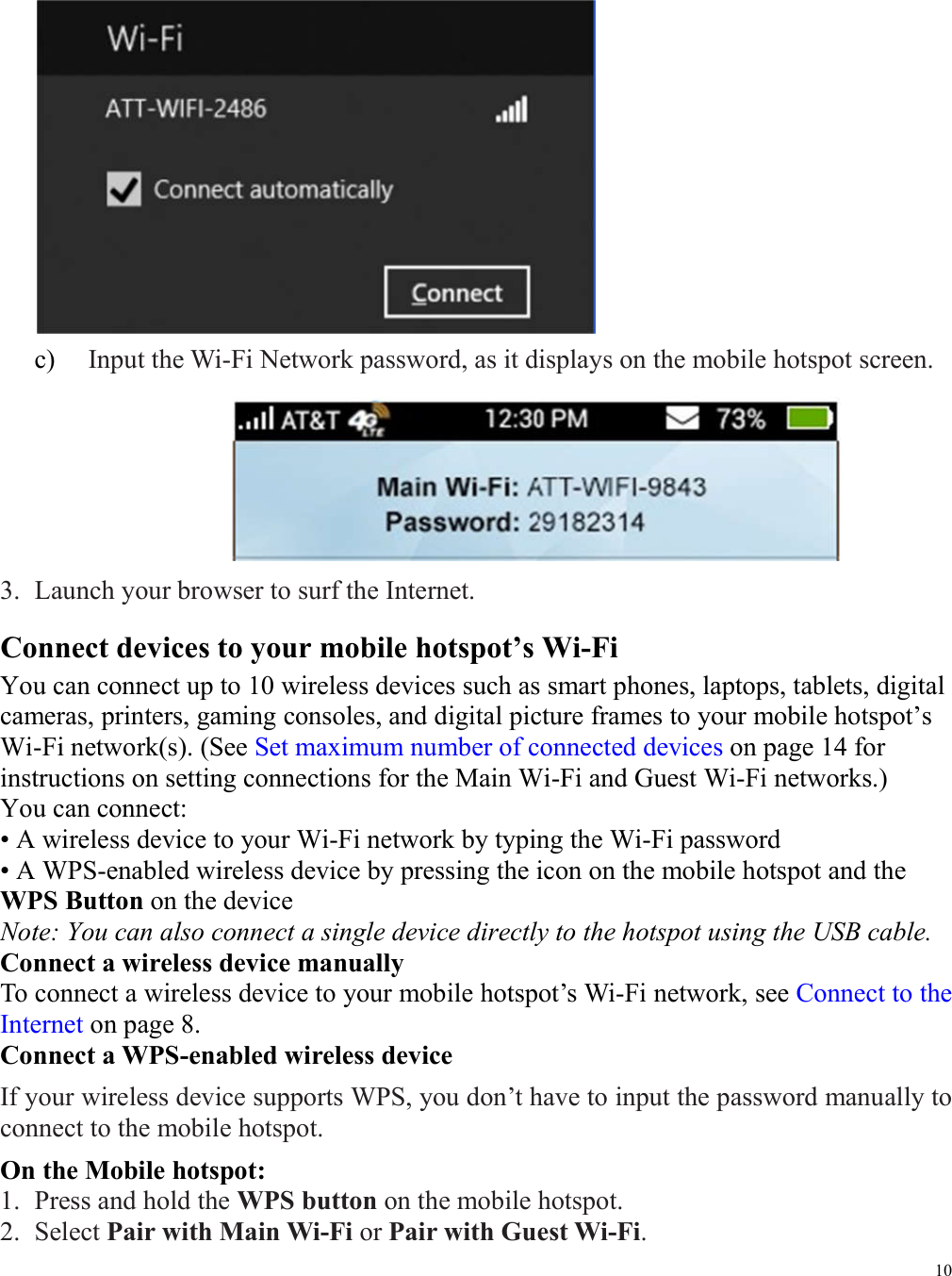10   c)   Input the Wi-Fi Network password, as it displays on the mobile hotspot screen.    3. Launch your browser to surf the Internet. Connect devices to your mobile hotspot’s Wi-Fi You can connect up to 10 wireless devices such as smart phones, laptops, tablets, digital cameras, printers, gaming consoles, and digital picture frames to your mobile hotspot’s Wi-Fi network(s). (See Set maximum number of connected devices on page 14 for instructions on setting connections for the Main Wi-Fi and Guest Wi-Fi networks.) You can connect:   • A wireless device to your Wi-Fi network by typing the Wi-Fi password • A WPS-enabled wireless device by pressing the icon on the mobile hotspot and the WPS Button on the device Note: You can also connect a single device directly to the hotspot using the USB cable.   Connect a wireless device manually To connect a wireless device to your mobile hotspot’s Wi-Fi network, see Connect to the Internet on page 8. Connect a WPS-enabled wireless device If your wireless device supports WPS, you don’t have to input the password manually to connect to the mobile hotspot. On the Mobile hotspot: 1. Press and hold the WPS button on the mobile hotspot. 2. Select Pair with Main Wi-Fi or Pair with Guest Wi-Fi. 