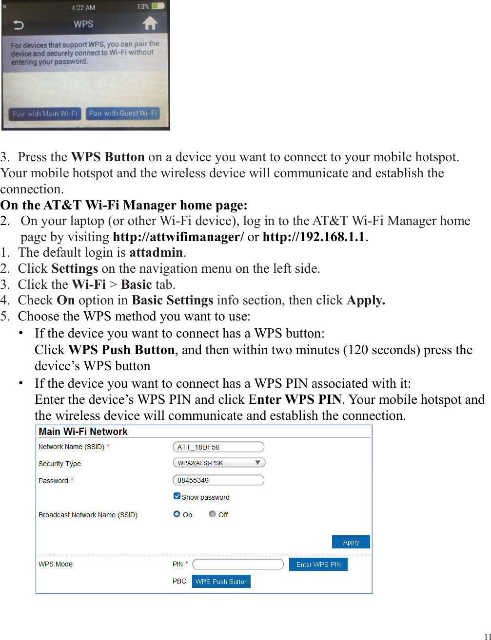 11   3. Press the WPS Button on a device you want to connect to your mobile hotspot. Your mobile hotspot and the wireless device will communicate and establish the connection. On the AT&amp;T Wi-Fi Manager home page: 2. On your laptop (or other Wi-Fi device), log in to the AT&amp;T Wi-Fi Manager home page by visiting http://attwifimanager/ or http://192.168.1.1. 1. The default login is attadmin. 2. Click Settings on the navigation menu on the left side. 3. Click the Wi-Fi &gt; Basic tab. 4. Check On option in Basic Settings info section, then click Apply. 5. Choose the WPS method you want to use:   ·  If the device you want to connect has a WPS button:   Click WPS Push Button, and then within two minutes (120 seconds) press the device’s WPS button   ·  If the device you want to connect has a WPS PIN associated with it:   Enter the device’s WPS PIN and click Enter WPS PIN. Your mobile hotspot and the wireless device will communicate and establish the connection.     