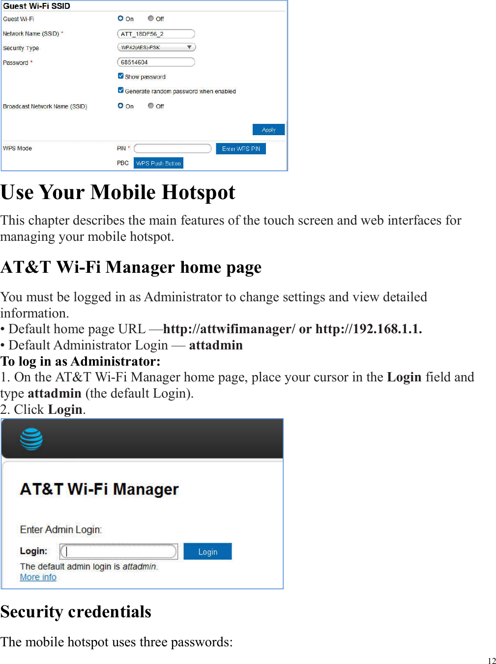 12   Use Your Mobile Hotspot This chapter describes the main features of the touch screen and web interfaces for managing your mobile hotspot. AT&amp;T Wi-Fi Manager home page You must be logged in as Administrator to change settings and view detailed information.   • Default home page URL —http://attwifimanager/ or http://192.168.1.1. • Default Administrator Login — attadmin   To log in as Administrator: 1. On the AT&amp;T Wi-Fi Manager home page, place your cursor in the Login field and type attadmin (the default Login). 2. Click Login.    Security credentials The mobile hotspot uses three passwords: 