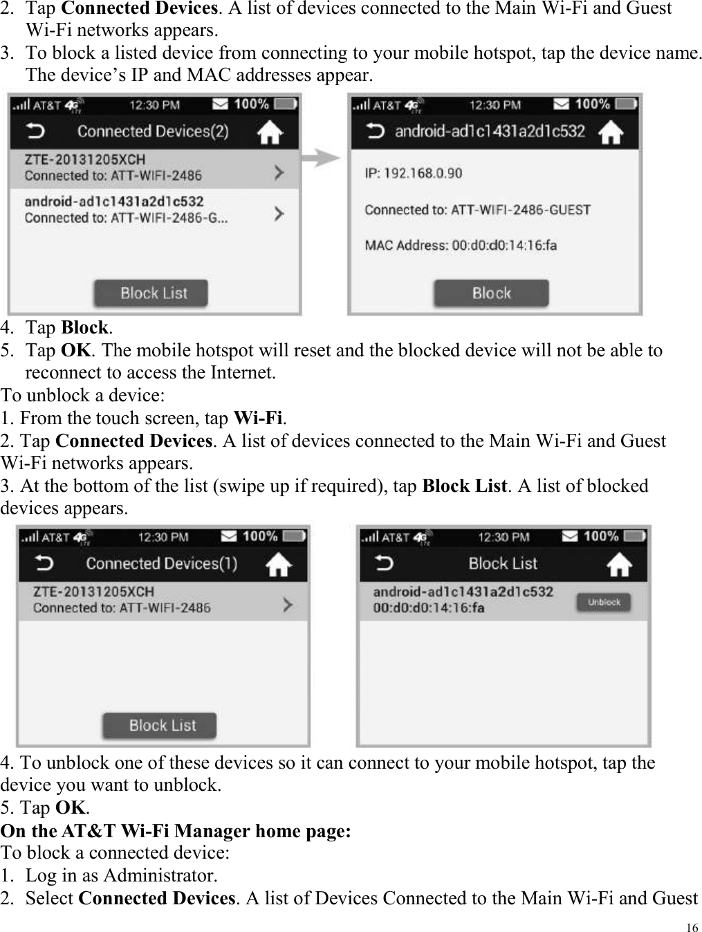 16  2. Tap Connected Devices. A list of devices connected to the Main Wi-Fi and Guest Wi-Fi networks appears.   3. To block a listed device from connecting to your mobile hotspot, tap the device name. The device’s IP and MAC addresses appear.        4. Tap Block.   5. Tap OK. The mobile hotspot will reset and the blocked device will not be able to reconnect to access the Internet. To unblock a device: 1. From the touch screen, tap Wi-Fi.   2. Tap Connected Devices. A list of devices connected to the Main Wi-Fi and Guest Wi-Fi networks appears.   3. At the bottom of the list (swipe up if required), tap Block List. A list of blocked devices appears.    4. To unblock one of these devices so it can connect to your mobile hotspot, tap the device you want to unblock.   5. Tap OK.   On the AT&amp;T Wi-Fi Manager home page:   To block a connected device:   1. Log in as Administrator.   2. Select Connected Devices. A list of Devices Connected to the Main Wi-Fi and Guest 