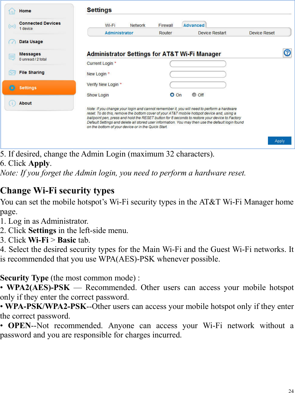 24   5. If desired, change the Admin Login (maximum 32 characters). 6. Click Apply. Note: If you forget the Admin login, you need to perform a hardware reset. Change Wi-Fi security types You can set the mobile hotspot’s Wi-Fi security types in the AT&amp;T Wi-Fi Manager home page. 1. Log in as Administrator. 2. Click Settings in the left-side menu. 3. Click Wi-Fi &gt; Basic tab. 4. Select the desired security types for the Main Wi-Fi and the Guest Wi-Fi networks. It is recommended that you use WPA(AES)-PSK whenever possible.  Security Type (the most common mode) : •  WPA2(AES)-PSK  —  Recommended.  Other  users  can  access  your  mobile  hotspot only if they enter the correct password. • WPA-PSK/WPA2-PSK--Other users can access your mobile hotspot only if they enter the correct password. •  OPEN--Not  recommended.  Anyone  can  access  your  Wi-Fi  network  without  a password and you are responsible for charges incurred. 