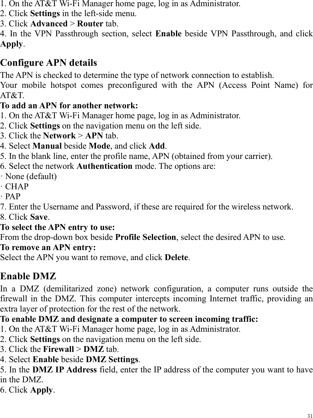 31  1. On the AT&amp;T Wi-Fi Manager home page, log in as Administrator. 2. Click Settings in the left-side menu. 3. Click Advanced &gt; Router tab. 4.  In  the VPN  Passthrough  section, select  Enable  beside  VPN  Passthrough,  and  click Apply. Configure APN details The APN is checked to determine the type of network connection to establish. Your  mobile  hotspot  comes  preconfigured  with  the  APN  (Access  Point  Name)  for AT&amp;T. To add an APN for another network: 1. On the AT&amp;T Wi-Fi Manager home page, log in as Administrator. 2. Click Settings on the navigation menu on the left side. 3. Click the Network &gt; APN tab. 4. Select Manual beside Mode, and click Add. 5. In the blank line, enter the profile name, APN (obtained from your carrier). 6. Select the network Authentication mode. The options are: · None (default) · CHAP · PAP 7. Enter the Username and Password, if these are required for the wireless network. 8. Click Save. To select the APN entry to use: From the drop-down box beside Profile Selection, select the desired APN to use. To remove an APN entry: Select the APN you want to remove, and click Delete. Enable DMZ In  a  DMZ  (demilitarized  zone)  network  configuration,  a  computer  runs  outside  the firewall  in  the  DMZ.  This  computer  intercepts incoming  Internet  traffic,  providing  an extra layer of protection for the rest of the network. To enable DMZ and designate a computer to screen incoming traffic: 1. On the AT&amp;T Wi-Fi Manager home page, log in as Administrator. 2. Click Settings on the navigation menu on the left side. 3. Click the Firewall &gt; DMZ tab. 4. Select Enable beside DMZ Settings. 5. In the DMZ IP Address field, enter the IP address of the computer you want to have in the DMZ. 6. Click Apply.   