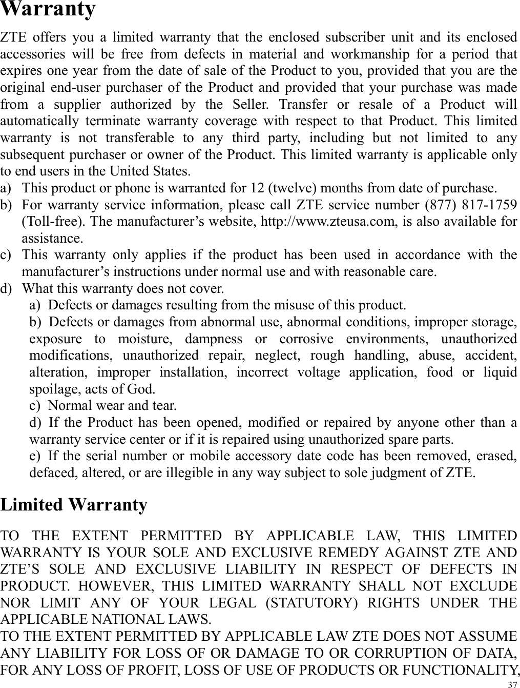 37  Warranty ZTE  offers  you  a  limited  warranty  that  the  enclosed  subscriber  unit  and  its  enclosed accessories  will  be  free  from  defects  in  material  and  workmanship  for  a  period  that expires one year from the date of sale of the Product to you, provided that you are the original end-user  purchaser  of the  Product and provided  that  your  purchase  was  made from  a  supplier  authorized  by  the  Seller.  Transfer  or  resale  of  a  Product  will automatically  terminate  warranty  coverage  with  respect  to  that  Product.  This  limited warranty  is  not  transferable  to  any  third  party,  including  but  not  limited  to  any subsequent purchaser or owner of the Product. This limited warranty is applicable only to end users in the United States. a) This product or phone is warranted for 12 (twelve) months from date of purchase. b) For  warranty service  information, please  call  ZTE  service number  (877)  817-1759 (Toll-free). The manufacturer’s website, http://www.zteusa.com, is also available for assistance. c) This  warranty  only  applies  if  the  product  has  been  used  in  accordance  with  the manufacturer’s instructions under normal use and with reasonable care. d) What this warranty does not cover. a)  Defects or damages resulting from the misuse of this product. b)  Defects or damages from abnormal use, abnormal conditions, improper storage, exposure  to  moisture,  dampness  or  corrosive  environments,  unauthorized modifications,  unauthorized  repair,  neglect,  rough  handling,  abuse,  accident, alteration,  improper  installation,  incorrect  voltage  application,  food  or  liquid spoilage, acts of God. c)  Normal wear and tear. d)  If  the  Product  has  been  opened,  modified  or  repaired  by  anyone  other  than  a warranty service center or if it is repaired using unauthorized spare parts. e)  If the serial number  or  mobile accessory  date  code  has been removed,  erased, defaced, altered, or are illegible in any way subject to sole judgment of ZTE. Limited Warranty TO  THE  EXTENT  PERMITTED  BY  APPLICABLE  LAW,  THIS  LIMITED WARRANTY  IS  YOUR  SOLE  AND  EXCLUSIVE  REMEDY  AGAINST  ZTE  AND ZTE’S  SOLE  AND  EXCLUSIVE  LIABILITY  IN  RESPECT  OF  DEFECTS  IN PRODUCT.  HOWEVER,  THIS  LIMITED  WARRANTY  SHALL  NOT  EXCLUDE NOR  LIMIT  ANY  OF  YOUR  LEGAL  (STATUTORY)  RIGHTS  UNDER  THE APPLICABLE NATIONAL LAWS. TO THE EXTENT PERMITTED BY APPLICABLE LAW ZTE DOES NOT ASSUME ANY  LIABILITY  FOR LOSS OF OR DAMAGE TO OR CORRUPTION OF DATA, FOR ANY LOSS OF PROFIT, LOSS OF USE OF PRODUCTS OR FUNCTIONALITY, 
