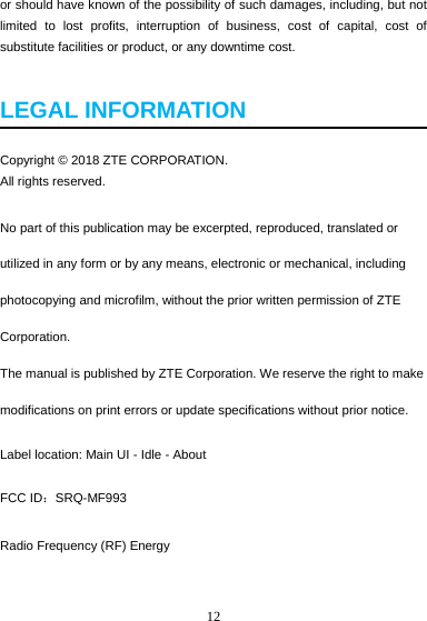 12  or should have known of the possibility of such damages, including, but not limited to lost profits, interruption of business, cost of capital, cost of substitute facilities or product, or any downtime cost.  LEGAL INFORMATION  Copyright © 2018 ZTE CORPORATION. All rights reserved.   No part of this publication may be excerpted, reproduced, translated or utilized in any form or by any means, electronic or mechanical, including photocopying and microfilm, without the prior written permission of ZTE Corporation. The manual is published by ZTE Corporation. We reserve the right to make modifications on print errors or update specifications without prior notice. Label location: Main UI - Idle - About FCC ID：SRQ-MF993 Radio Frequency (RF) Energy 
