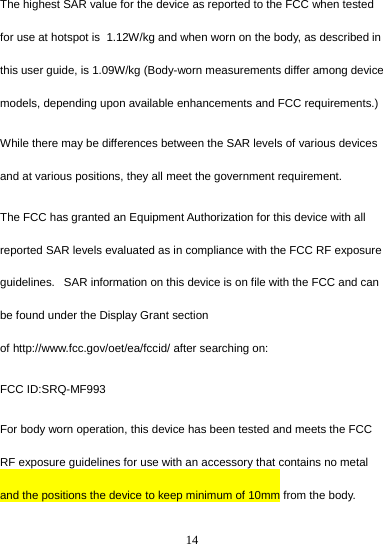 14  The highest SAR value for the device as reported to the FCC when tested for use at hotspot is  1.12W/kg and when worn on the body, as described in this user guide, is 1.09W/kg (Body-worn measurements differ among device models, depending upon available enhancements and FCC requirements.) While there may be differences between the SAR levels of various devices and at various positions, they all meet the government requirement. The FCC has granted an Equipment Authorization for this device with all reported SAR levels evaluated as in compliance with the FCC RF exposure guidelines.   SAR information on this device is on file with the FCC and can be found under the Display Grant section of http://www.fcc.gov/oet/ea/fccid/ after searching on: FCC ID:SRQ-MF993 For body worn operation, this device has been tested and meets the FCC RF exposure guidelines for use with an accessory that contains no metal and the positions the device to keep minimum of 10mm from the body.  