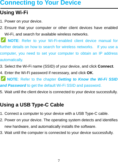 7   Connecting to Your Device Using Wi-Fi 1. Power on your device. 2. Ensure that your computer or other client devices have enabled Wi-Fi, and search for available wireless networks.                     NOTE: Refer to your Wi-Fi-enabled client device manual for further details on how to search for wireless networks.    If you use a computer, you need to set your computer to obtain an IP address automatically. 3. Select the Wi-Fi name (SSID) of your device, and click Connect. 4. Enter the Wi-Fi password if necessary, and click OK.  NOTE: Refer to the chapter Getting to Know the Wi-Fi SSID and Password to get the default Wi-Fi SSID and password. 5. Wait until the client device is connected to your device successfully. Using a USB Type-C Cable 1. Connect a computer to your device with a USB Type-C cable. 2. Power on your device. The operating system detects and identifies new hardware, and automatically installs the software. 3. Wait until the computer is connected to your device successfully.    