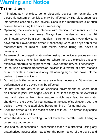 9  Warning and Notice To the Users •  If inadequately shielded, some electronic devices, for example, the electronic system of vehicles, may be affected by the electromagnetic interference caused by the device. Consult the manufacturers of such devices before using the device if necessary. •  Operating the device may interfere with medical instruments such as hearing aids and pacemakers. Always keep the device more than 20 centimeters away from such medical instruments when your device is powered on. Power off the device if necessary. Consult a physician or the manufacturers of medical instruments before using the device if necessary. •  Be aware of the usage limitation when using the device at places such as oil warehouses or chemical factories, where there are explosive gases or explosive products being processed. Power off the device if necessary. •  Do not use electronic transmission devices in aircrafts, at petrol stations or in hospitals. Observe and obey all warning signs, and power off the device in these conditions. •  Do not touch the inner antenna area unless necessary. Otherwise the performance of the device may be affected. •  Do not use the device in an enclosed environment or where heat dissipation is poor. Prolonged work in such space may cause excessive heat and raise ambient temperature, which may lead to automatic shutdown of the device for your safety. In the case of such event, cool the device in a well-ventilated place before turning on for normal use. •  Keep the device out of the reach of small children. The device may cause an injury if used as a toy. •  When the device is operating, do not touch the metallic parts. Failing to do so may cause burns. •  Use original accessories or accessories that are authorized. Using any unauthorized accessories may affect the performance of the device and 