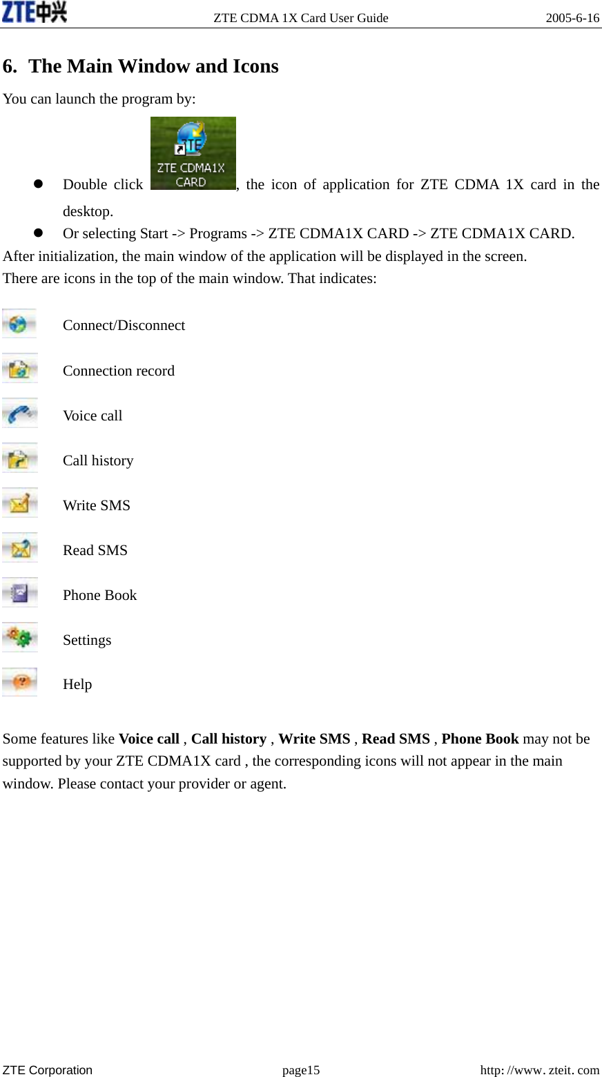   ZTE CDMA 1X Card User Guide  2005-6-16  ZTE Corporation page15 http://www.zteit.com 6. The Main Window and Icons You can launch the program by: z Double click  , the icon of application for ZTE CDMA 1X card in the desktop.  z Or selecting Start -&gt; Programs -&gt; ZTE CDMA1X CARD -&gt; ZTE CDMA1X CARD. After initialization, the main window of the application will be displayed in the screen. There are icons in the top of the main window. That indicates:  Connect/Disconnect  Connection record  Voice call  Call history  Write SMS  Read SMS  Phone Book  Settings  Help  Some features like Voice call , Call history , Write SMS , Read SMS , Phone Book may not be supported by your ZTE CDMA1X card , the corresponding icons will not appear in the main window. Please contact your provider or agent.            