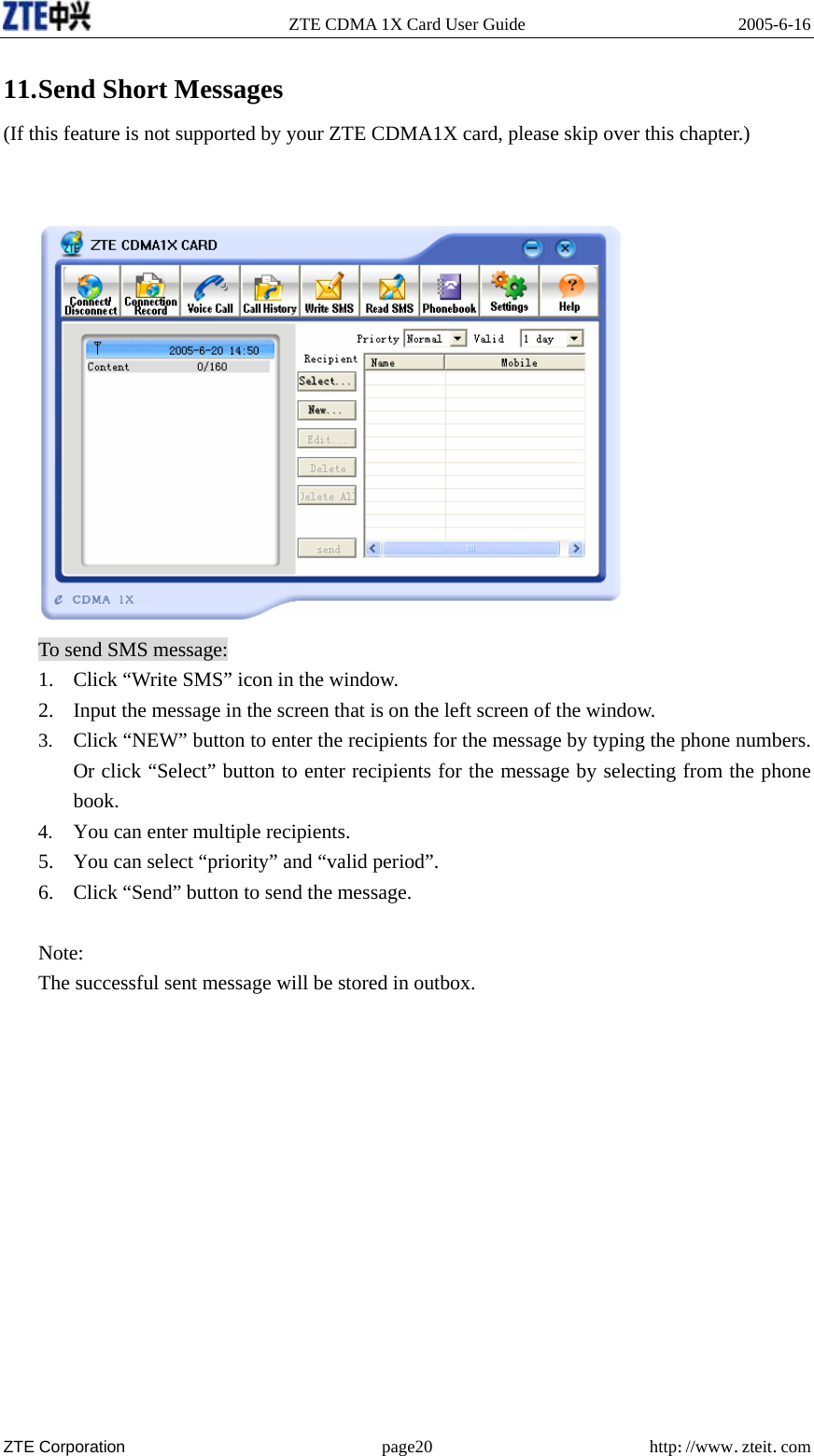   ZTE CDMA 1X Card User Guide  2005-6-16  ZTE Corporation page20 http://www.zteit.com 11. Send Short Messages (If this feature is not supported by your ZTE CDMA1X card, please skip over this chapter.)    To send SMS message: 1. Click “Write SMS” icon in the window. 2. Input the message in the screen that is on the left screen of the window. 3. Click “NEW” button to enter the recipients for the message by typing the phone numbers. Or click “Select” button to enter recipients for the message by selecting from the phone book. 4. You can enter multiple recipients. 5. You can select “priority” and “valid period”. 6. Click “Send” button to send the message.  Note: The successful sent message will be stored in outbox.            