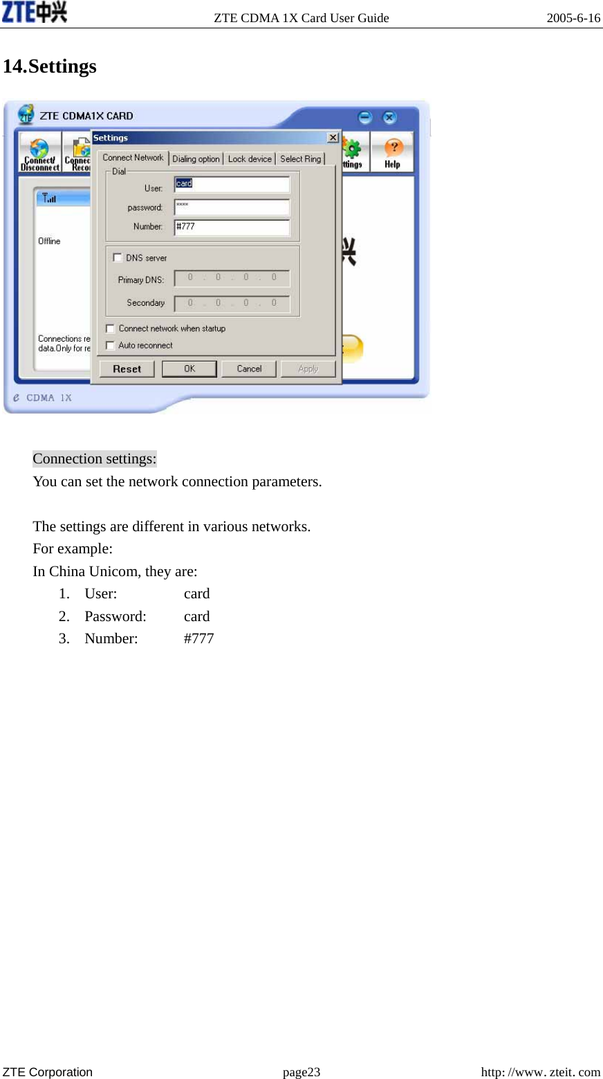   ZTE CDMA 1X Card User Guide  2005-6-16  ZTE Corporation page23 http://www.zteit.com 14. Settings   Connection settings: You can set the network connection parameters.  The settings are different in various networks. For example: In China Unicom, they are: 1. User:         card 2. Password:     card 3. Number:    #777        