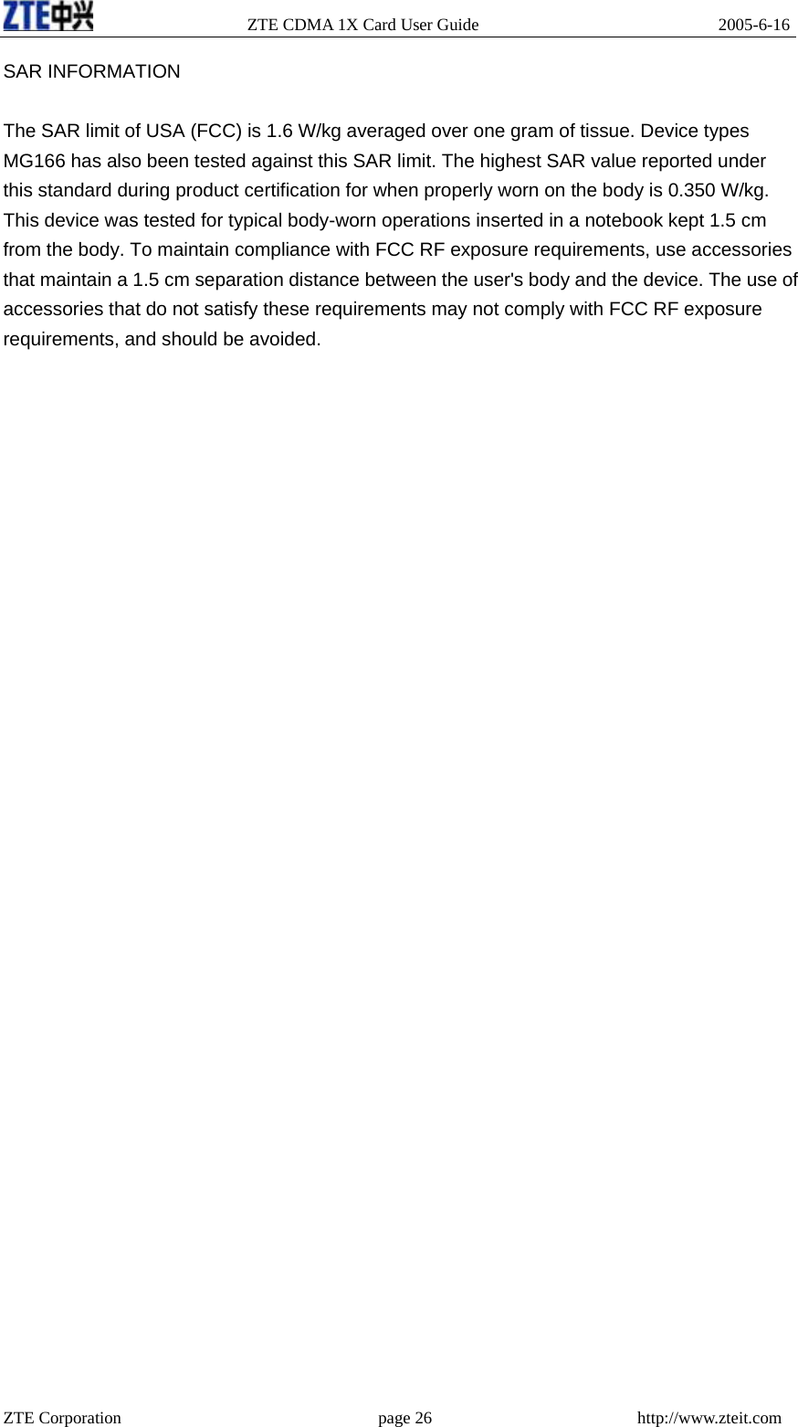                   ZTE CDMA 1X Card User Guide                            2005-6-16 SAR INFORMATION  The SAR limit of USA (FCC) is 1.6 W/kg averaged over one gram of tissue. Device types MG166 has also been tested against this SAR limit. The highest SAR value reported under this standard during product certification for when properly worn on the body is 0.350 W/kg. This device was tested for typical body-worn operations inserted in a notebook kept 1.5 cm from the body. To maintain compliance with FCC RF exposure requirements, use accessories that maintain a 1.5 cm separation distance between the user&apos;s body and the device. The use of accessories that do not satisfy these requirements may not comply with FCC RF exposure requirements, and should be avoided.  ZTE Corporation                              page 26                        http://www.zteit.com 