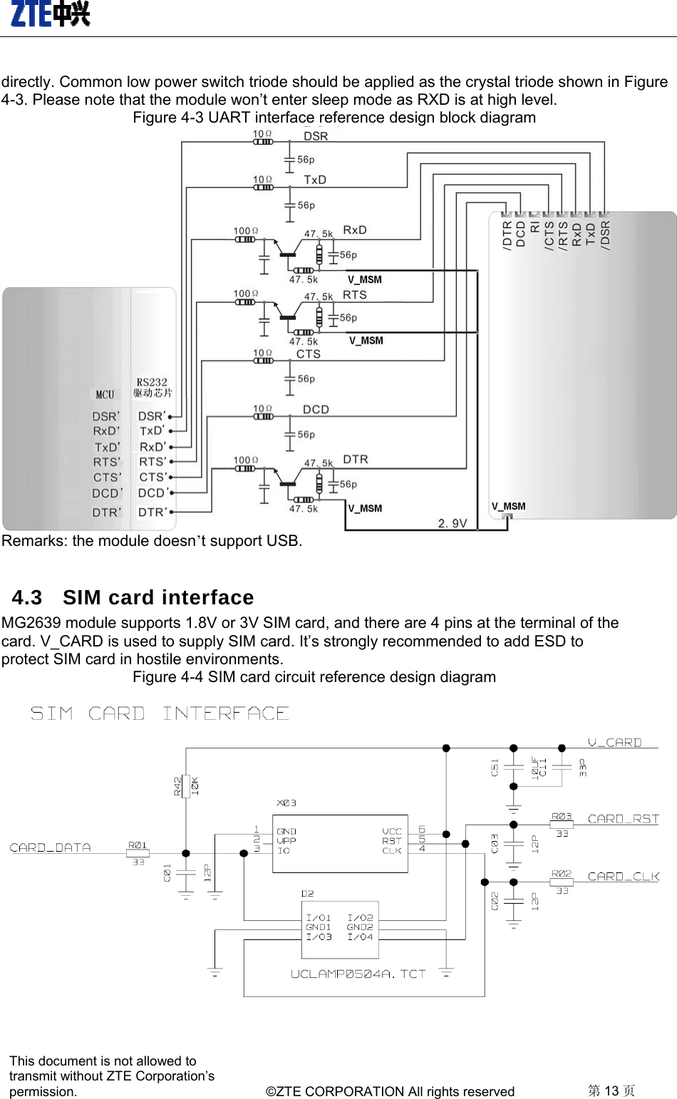   This document is not allowed to transmit without ZTE Corporation’s permission.    ©ZTE CORPORATION All rights reserved  第13 页  directly. Common low power switch triode should be applied as the crystal triode shown in Figure 4-3. Please note that the module won’t enter sleep mode as RXD is at high level.     Figure 4-3 UART interface reference design block diagram    Remarks: the module doesn’t support USB.     4.3  SIM card interface MG2639 module supports 1.8V or 3V SIM card, and there are 4 pins at the terminal of the card. V_CARD is used to supply SIM card. It’s strongly recommended to add ESD to protect SIM card in hostile environments.     Figure 4-4 SIM card circuit reference design diagram     