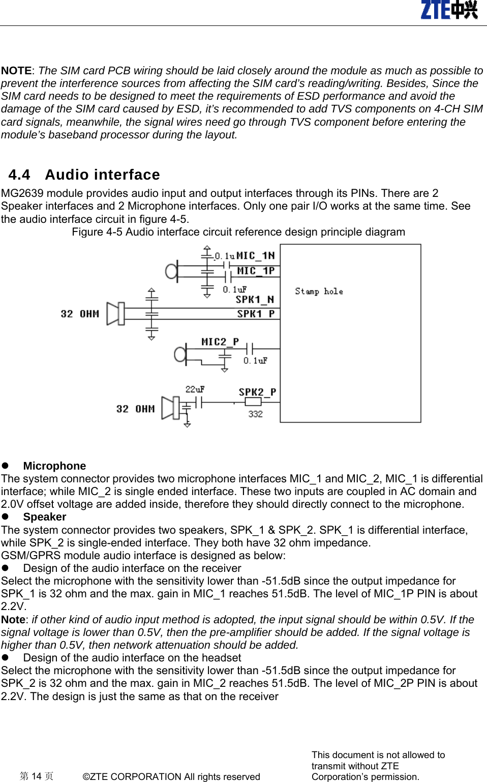   第14 页 ©ZTE CORPORATION All rights reserved This document is not allowed to transmit without ZTE Corporation’s permission.   NOTE: The SIM card PCB wiring should be laid closely around the module as much as possible to prevent the interference sources from affecting the SIM card’s reading/writing. Besides, Since the SIM card needs to be designed to meet the requirements of ESD performance and avoid the damage of the SIM card caused by ESD, it’s recommended to add TVS components on 4-CH SIM card signals, meanwhile, the signal wires need go through TVS component before entering the module’s baseband processor during the layout. 4.4 Audio interface MG2639 module provides audio input and output interfaces through its PINs. There are 2 Speaker interfaces and 2 Microphone interfaces. Only one pair I/O works at the same time. See the audio interface circuit in figure 4-5. Figure 4-5 Audio interface circuit reference design principle diagram    Microphone The system connector provides two microphone interfaces MIC_1 and MIC_2, MIC_1 is differential interface; while MIC_2 is single ended interface. These two inputs are coupled in AC domain and 2.0V offset voltage are added inside, therefore they should directly connect to the microphone.    Speaker The system connector provides two speakers, SPK_1 &amp; SPK_2. SPK_1 is differential interface, while SPK_2 is single-ended interface. They both have 32 ohm impedance. GSM/GPRS module audio interface is designed as below:   Design of the audio interface on the receiver Select the microphone with the sensitivity lower than -51.5dB since the output impedance for SPK_1 is 32 ohm and the max. gain in MIC_1 reaches 51.5dB. The level of MIC_1P PIN is about 2.2V. Note: if other kind of audio input method is adopted, the input signal should be within 0.5V. If the signal voltage is lower than 0.5V, then the pre-amplifier should be added. If the signal voltage is higher than 0.5V, then network attenuation should be added.   Design of the audio interface on the headset Select the microphone with the sensitivity lower than -51.5dB since the output impedance for SPK_2 is 32 ohm and the max. gain in MIC_2 reaches 51.5dB. The level of MIC_2P PIN is about 2.2V. The design is just the same as that on the receiver  