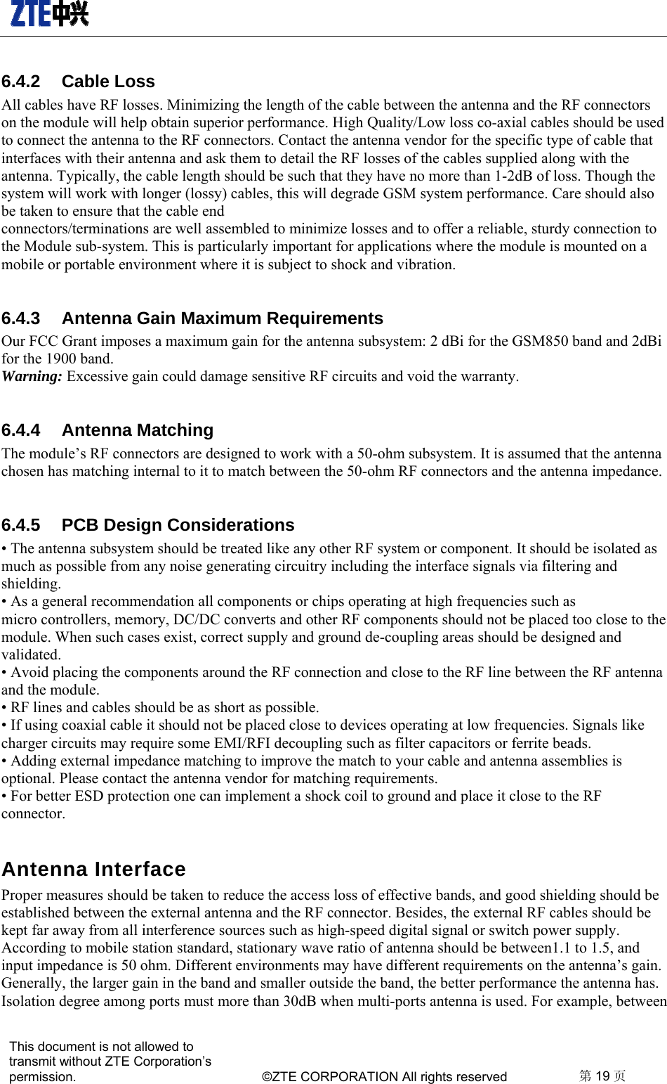   This document is not allowed to transmit without ZTE Corporation’s permission.    ©ZTE CORPORATION All rights reserved  第19 页  6.4.2 Cable Loss All cables have RF losses. Minimizing the length of the cable between the antenna and the RF connectors on the module will help obtain superior performance. High Quality/Low loss co-axial cables should be used to connect the antenna to the RF connectors. Contact the antenna vendor for the specific type of cable that interfaces with their antenna and ask them to detail the RF losses of the cables supplied along with the antenna. Typically, the cable length should be such that they have no more than 1-2dB of loss. Though the system will work with longer (lossy) cables, this will degrade GSM system performance. Care should also be taken to ensure that the cable end connectors/terminations are well assembled to minimize losses and to offer a reliable, sturdy connection to the Module sub-system. This is particularly important for applications where the module is mounted on a mobile or portable environment where it is subject to shock and vibration. 6.4.3  Antenna Gain Maximum Requirements Our FCC Grant imposes a maximum gain for the antenna subsystem: 2 dBi for the GSM850 band and 2dBi for the 1900 band. Warning: Excessive gain could damage sensitive RF circuits and void the warranty. 6.4.4 Antenna Matching The module’s RF connectors are designed to work with a 50-ohm subsystem. It is assumed that the antenna chosen has matching internal to it to match between the 50-ohm RF connectors and the antenna impedance. 6.4.5  PCB Design Considerations • The antenna subsystem should be treated like any other RF system or component. It should be isolated as much as possible from any noise generating circuitry including the interface signals via filtering and shielding. • As a general recommendation all components or chips operating at high frequencies such as micro controllers, memory, DC/DC converts and other RF components should not be placed too close to the module. When such cases exist, correct supply and ground de-coupling areas should be designed and validated. • Avoid placing the components around the RF connection and close to the RF line between the RF antenna and the module. • RF lines and cables should be as short as possible. • If using coaxial cable it should not be placed close to devices operating at low frequencies. Signals like charger circuits may require some EMI/RFI decoupling such as filter capacitors or ferrite beads. • Adding external impedance matching to improve the match to your cable and antenna assemblies is optional. Please contact the antenna vendor for matching requirements. • For better ESD protection one can implement a shock coil to ground and place it close to the RF connector. Antenna Interface   Proper measures should be taken to reduce the access loss of effective bands, and good shielding should be established between the external antenna and the RF connector. Besides, the external RF cables should be kept far away from all interference sources such as high-speed digital signal or switch power supply.   According to mobile station standard, stationary wave ratio of antenna should be between1.1 to 1.5, and input impedance is 50 ohm. Different environments may have different requirements on the antenna’s gain. Generally, the larger gain in the band and smaller outside the band, the better performance the antenna has. Isolation degree among ports must more than 30dB when multi-ports antenna is used. For example, between 