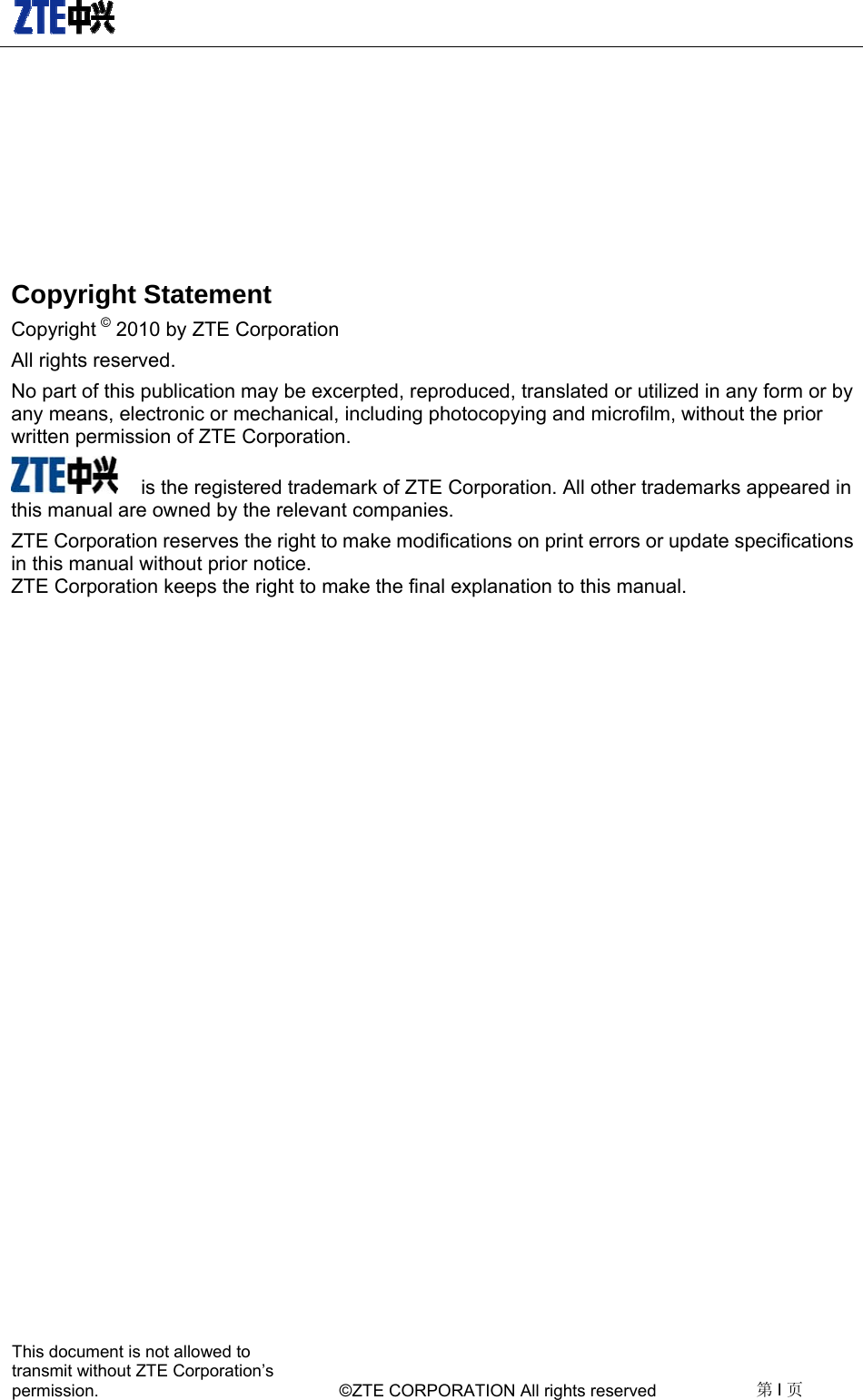   This document is not allowed to transmit without ZTE Corporation’s permission.    ©ZTE CORPORATION All rights reserved  第I页   Copyright Statement Copyright © 2010 by ZTE Corporation All rights reserved. No part of this publication may be excerpted, reproduced, translated or utilized in any form or by any means, electronic or mechanical, including photocopying and microfilm, without the prior written permission of ZTE Corporation.  is the registered trademark of ZTE Corporation. All other trademarks appeared in this manual are owned by the relevant companies. ZTE Corporation reserves the right to make modifications on print errors or update specifications in this manual without prior notice.   ZTE Corporation keeps the right to make the final explanation to this manual.  