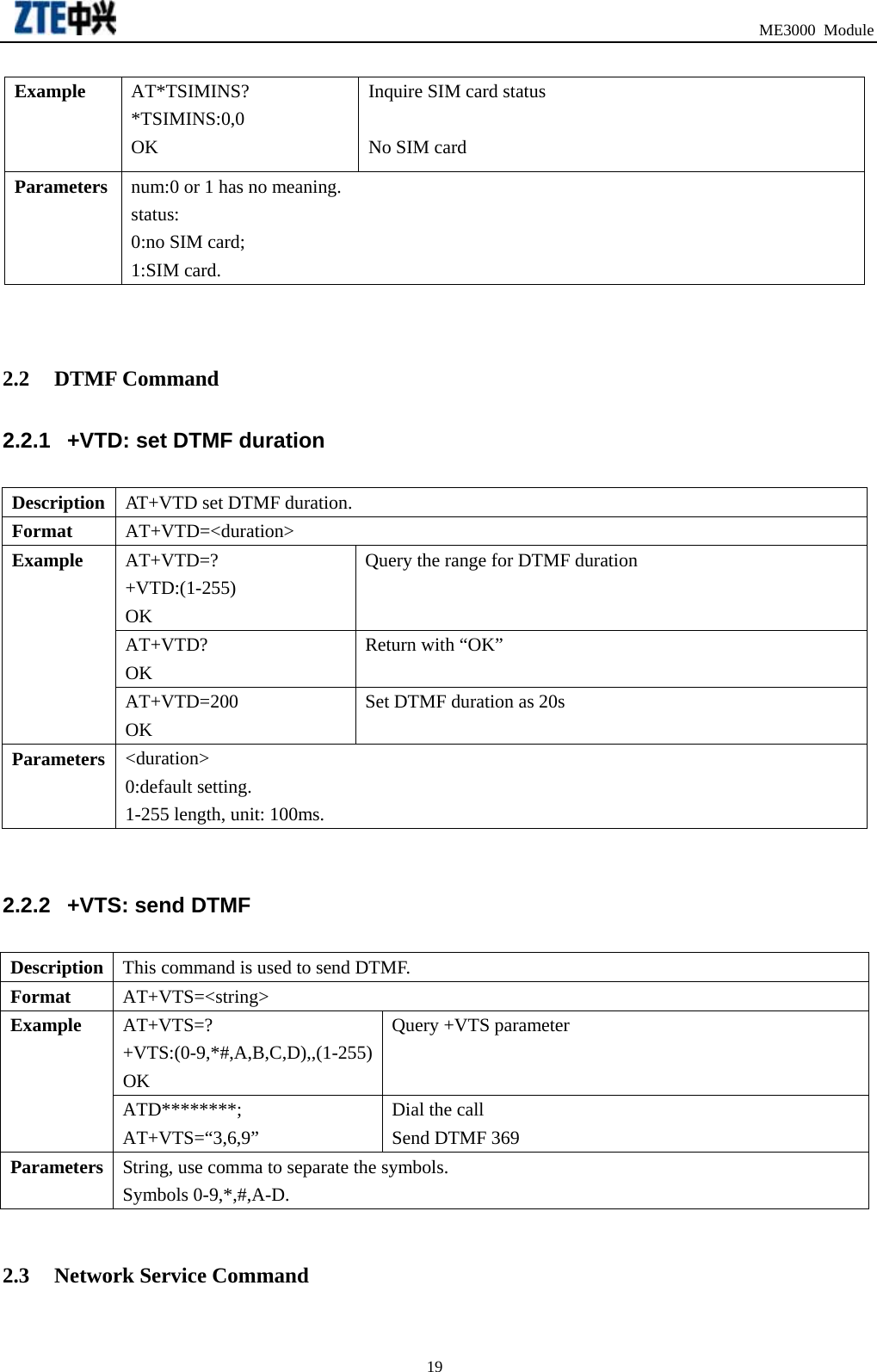                                                                               ME3000 Module Example  AT*TSIMINS? *TSIMINS:0,0 OK Inquire SIM card status    No SIM card Parameters  num:0 or 1 has no meaning. status: 0:no SIM card;   1:SIM card.   2.2 DTMF Command 2.2.1  +VTD: set DTMF duration   Description  AT+VTD set DTMF duration. Format  AT+VTD=&lt;duration&gt; AT+VTD=? +VTD:(1-255) OK Query the range for DTMF duration  AT+VTD? OK Return with “OK” Example AT+VTD=200 OK Set DTMF duration as 20s Parameters  &lt;duration&gt;  0:default setting. 1-255 length, unit: 100ms.  2.2.2  +VTS: send DTMF Description  This command is used to send DTMF. Format  AT+VTS=&lt;string&gt; AT+VTS=? +VTS:(0-9,*#,A,B,C,D),,(1-255)OK Query +VTS parameter  Example ATD********; AT+VTS=“3,6,9” Dial the call Send DTMF 369 Parameters  String, use comma to separate the symbols.   Symbols 0-9,*,#,A-D.  2.3 Network Service Command  19