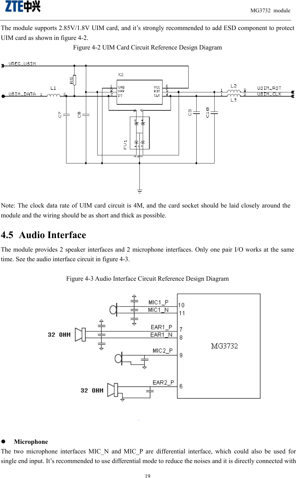                                                                          MG3732 module                                                    19The module supports 2.85V/1.8V UIM card, and it’s strongly recommended to add ESD component to protect UIM card as shown in figure 4-2.   Figure 4-2 UIM Card Circuit Reference Design Diagram      Note: The clock data rate of UIM card circuit is 4M, and the card socket should be laid closely around the module and the wiring should be as short and thick as possible. 4.5 Audio Interface The module provides 2 speaker interfaces and 2 microphone interfaces. Only one pair I/O works at the same time. See the audio interface circuit in figure 4-3.    Figure 4-3 Audio Interface Circuit Reference Design Diagram     Microphone The two microphone interfaces MIC_N and MIC_P are differential interface, which could also be used for single end input. It’s recommended to use differential mode to reduce the noises and it is directly connected with 
