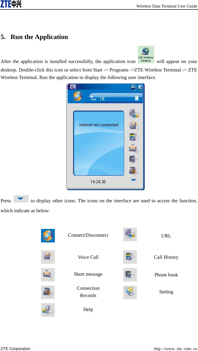       Wireless Data Terminal User Guide ZTE Corporation  http://www.zte.com.cn    5. Run the Application After the application is installed successfully, the application icon   will appear on your desktop. Double-click this icon or select from Start -&gt; Programs -&gt;ZTE Wireless Terminal -&gt; ZTE Wireless Terminal. Run the application to display the following user interface.  Press    to display other icons. The icons on the interface are used to access the function, which indicate as below:   Connect/Disconnect  URL  Voice Call  Call History  Short message   Phone book  Connection Records  Setting  Help      