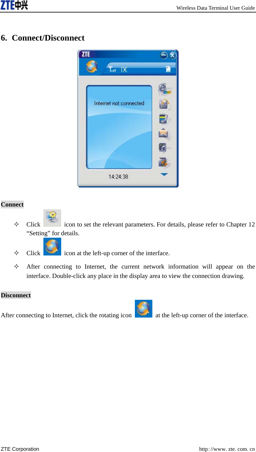       Wireless Data Terminal User Guide ZTE Corporation  http://www.zte.com.cn   6. Connect/Disconnect   Connect  Click    icon to set the relevant parameters. For details, please refer to Chapter 12 “Setting” for details.  Click    icon at the left-up corner of the interface.  After connecting to Internet, the current network information will appear on the interface. Double-click any place in the display area to view the connection drawing.  Disconnect After connecting to Internet, click the rotating icon    at the left-up corner of the interface. 
