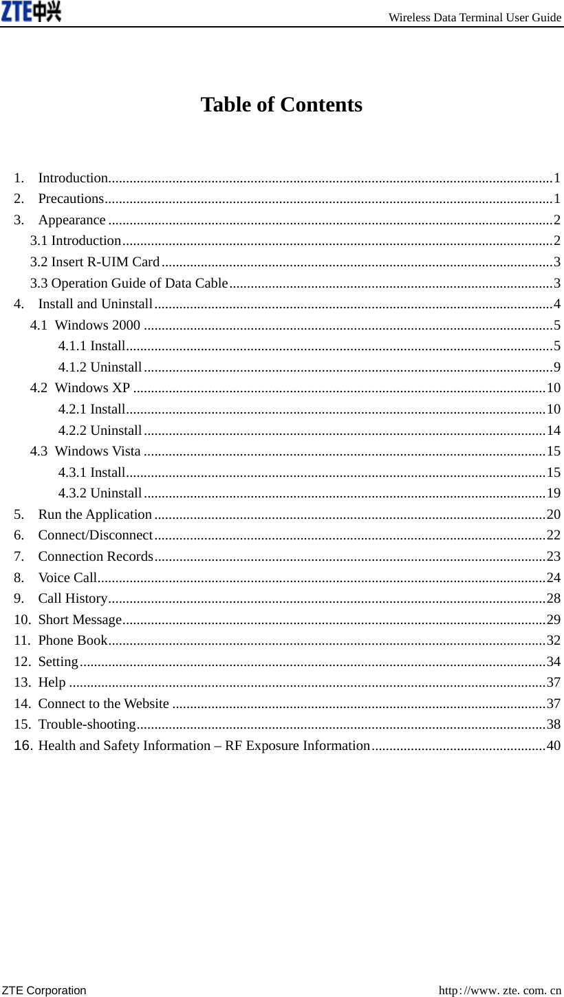     Wireless Data Terminal User Guide ZTE Corporation  http://www.zte.com.cn   Table of Contents  1. Introduction.............................................................................................................................1 2. Precautions..............................................................................................................................1 3. Appearance .............................................................................................................................2 3.1 Introduction.........................................................................................................................2 3.2 Insert R-UIM Card..............................................................................................................3 3.3 Operation Guide of Data Cable...........................................................................................3 4. Install and Uninstall................................................................................................................4 4.1 Windows 2000 ...................................................................................................................5 4.1.1 Install........................................................................................................................5 4.1.2 Uninstall...................................................................................................................9 4.2 Windows XP ....................................................................................................................10 4.2.1 Install......................................................................................................................10 4.2.2 Uninstall.................................................................................................................14 4.3 Windows Vista .................................................................................................................15 4.3.1 Install......................................................................................................................15 4.3.2 Uninstall.................................................................................................................19 5. Run the Application ..............................................................................................................20 6. Connect/Disconnect..............................................................................................................22 7. Connection Records..............................................................................................................23 8. Voice Call..............................................................................................................................24 9. Call History...........................................................................................................................28 10. Short Message.......................................................................................................................29 11. Phone Book...........................................................................................................................32 12. Setting...................................................................................................................................34 13. Help ......................................................................................................................................37 14. Connect to the Website .........................................................................................................37 15. Trouble-shooting...................................................................................................................38 16. Health and Safety Information – RF Exposure Information.................................................40  