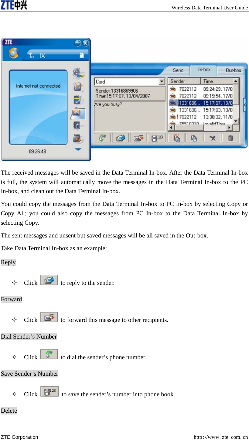       Wireless Data Terminal User Guide ZTE Corporation  http://www.zte.com.cn    The received messages will be saved in the Data Terminal In-box. After the Data Terminal In-box is full, the system will automatically move the messages in the Data Terminal In-box to the PC In-box, and clean out the Data Terminal In-box.   You could copy the messages from the Data Terminal In-box to PC In-box by selecting Copy or Copy All; you could also copy the messages from PC In-box to the Data Terminal In-box by selecting Copy. The sent messages and unsent but saved messages will be all saved in the Out-box. Take Data Terminal In-box as an example: Reply  Click    to reply to the sender.   Forward  Click    to forward this message to other recipients. Dial Sender’s Number  Click    to dial the sender’s phone number.   Save Sender’s Number  Click    to save the sender’s number into phone book. Delete 