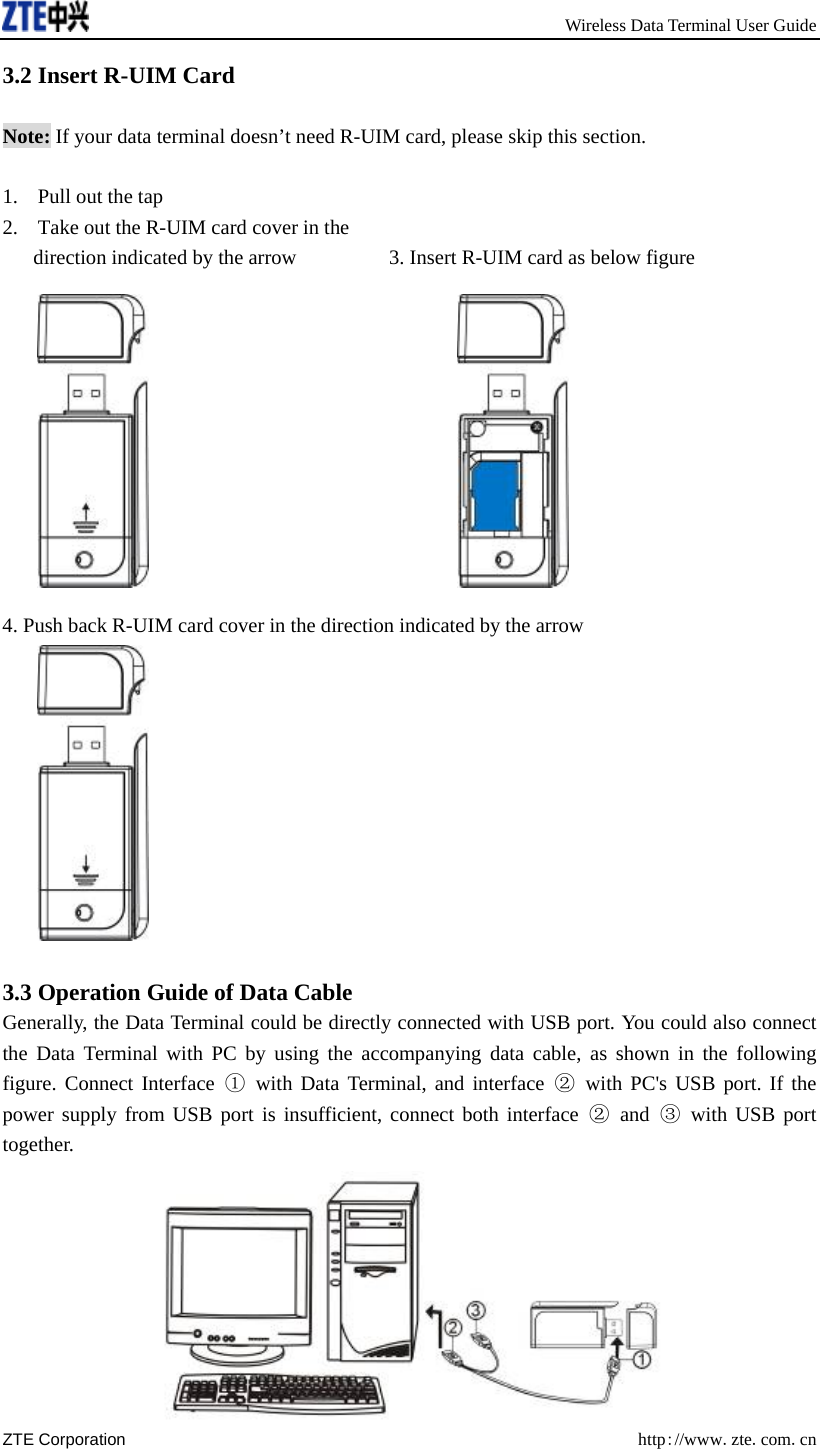       Wireless Data Terminal User Guide ZTE Corporation  http://www.zte.com.cn  3.2 Insert R-UIM Card  Note: If your data terminal doesn’t need R-UIM card, please skip this section.  1. Pull out the tap 2. Take out the R-UIM card cover in the   direction indicated by the arrow         3. Insert R-UIM card as below figure                                 4. Push back R-UIM card cover in the direction indicated by the arrow   3.3 Operation Guide of Data Cable Generally, the Data Terminal could be directly connected with USB port. You could also connect the Data Terminal with PC by using the accompanying data cable, as shown in the following figure. Connect Interface ① with Data Terminal, and interface ② with PC&apos;s USB port. If the power supply from USB port is insufficient, connect both interface ② and ③ with USB port together.  
