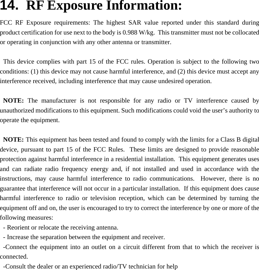 14.  RF Exposure Information: FCC RF Exposure requirements: The highest SAR value reported under this standard during product certification for use next to the body is 0.988 W/kg.  This transmitter must not be collocated or operating in conjunction with any other antenna or transmitter.  This device complies with part 15 of the FCC rules. Operation is subject to the following two conditions: (1) this device may not cause harmful interference, and (2) this device must accept any interference received, including interference that may cause undesired operation.  NOTE: The manufacturer is not responsible for any radio or TV interference caused by unauthorized modifications to this equipment. Such modifications could void the user’s authority to operate the equipment.  NOTE: This equipment has been tested and found to comply with the limits for a Class B digital device, pursuant to part 15 of the FCC Rules.  These limits are designed to provide reasonable protection against harmful interference in a residential installation.  This equipment generates uses and can radiate radio frequency energy and, if not installed and used in accordance with the instructions, may cause harmful interference to radio communications.  However, there is no guarantee that interference will not occur in a particular installation.  If this equipment does cause harmful interference to radio or television reception, which can be determined by turning the equipment off and on, the user is encouraged to try to correct the interference by one or more of the following measures: - Reorient or relocate the receiving antenna. - Increase the separation between the equipment and receiver. -Connect the equipment into an outlet on a circuit different from that to which the receiver is connected. -Consult the dealer or an experienced radio/TV technician for help  