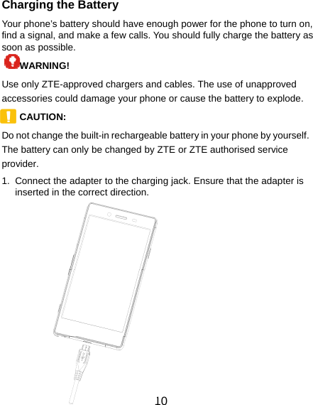  10 Charging the Battery Your phone’s battery should have enough power for the phone to turn on, find a signal, and make a few calls. You should fully charge the battery as soon as possible. WARNING!  Use only ZTE-approved chargers and cables. The use of unapproved accessories could damage your phone or cause the battery to explode. CAUTION:  Do not change the built-in rechargeable battery in your phone by yourself. The battery can only be changed by ZTE or ZTE authorised service provider. 1.  Connect the adapter to the charging jack. Ensure that the adapter is inserted in the correct direction.      