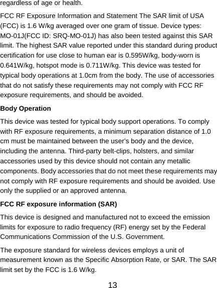  13 regardless of age or health. FCC RF Exposure Information and Statement The SAR limit of USA (FCC) is 1.6 W/kg averaged over one gram of tissue. Device types: MO-01J(FCC ID: SRQ-MO-01J) has also been tested against this SAR limit. The highest SAR value reported under this standard during product certification for use close to human ear is 0.595W/kg, body-worn is 0.641W/kg, hotspot mode is 0.711W/kg. This device was tested for typical body operations at 1.0cm from the body. The use of accessories that do not satisfy these requirements may not comply with FCC RF exposure requirements, and should be avoided. Body Operation This device was tested for typical body support operations. To comply with RF exposure requirements, a minimum separation distance of 1.0 cm must be maintained between the user’s body and the device, including the antenna. Third-party belt-clips, holsters, and similar accessories used by this device should not contain any metallic components. Body accessories that do not meet these requirements may not comply with RF exposure requirements and should be avoided. Use only the supplied or an approved antenna. FCC RF exposure information (SAR) This device is designed and manufactured not to exceed the emission limits for exposure to radio frequency (RF) energy set by the Federal Communications Commission of the U.S. Government. The exposure standard for wireless devices employs a unit of measurement known as the Specific Absorption Rate, or SAR. The SAR limit set by the FCC is 1.6 W/kg. 