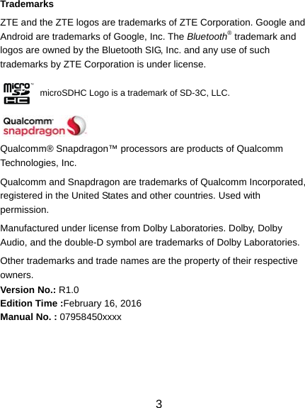  3 Trademarks ZTE and the ZTE logos are trademarks of ZTE Corporation. Google and Android are trademarks of Google, Inc. The Bluetooth® trademark and logos are owned by the Bluetooth SIG, Inc. and any use of such trademarks by ZTE Corporation is under license.            microSDHC Logo is a trademark of SD-3C, LLC.   Qualcomm® Snapdragon™ processors are products of Qualcomm Technologies, Inc. Qualcomm and Snapdragon are trademarks of Qualcomm Incorporated, registered in the United States and other countries. Used with permission. Manufactured under license from Dolby Laboratories. Dolby, Dolby Audio, and the double-D symbol are trademarks of Dolby Laboratories. Other trademarks and trade names are the property of their respective owners. Version No.: R1.0 Edition Time :February 16, 2016 Manual No. : 07958450xxxx  