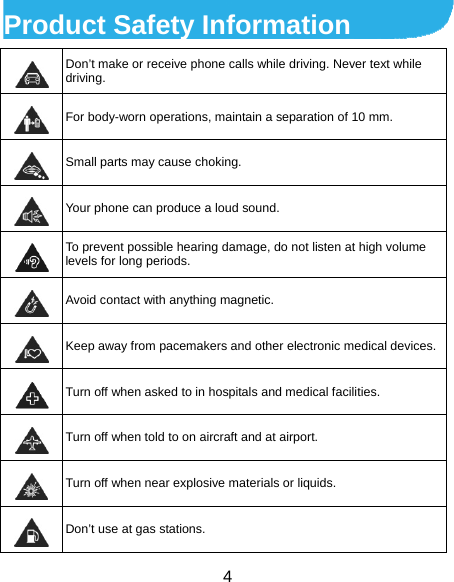  4 Product Safety Information  Don’t make or receive phone calls while driving. Never text while driving.  For body-worn operations, maintain a separation of 10 mm.  Small parts may cause choking.  Your phone can produce a loud sound.  To prevent possible hearing damage, do not listen at high volume levels for long periods.  Avoid contact with anything magnetic.  Keep away from pacemakers and other electronic medical devices. Turn off when asked to in hospitals and medical facilities.  Turn off when told to on aircraft and at airport.  Turn off when near explosive materials or liquids.  Don’t use at gas stations. 