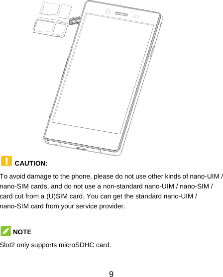  9               CAUTION:  To avoid damage to the phone, please do not use other kinds of nano-UIM / nano-SIM cards, and do not use a non-standard nano-UIM / nano-SIM / card cut from a (U)SIM card. You can get the standard nano-UIM / nano-SIM card from your service provider.  NOTE Slot2 only supports microSDHC card.  