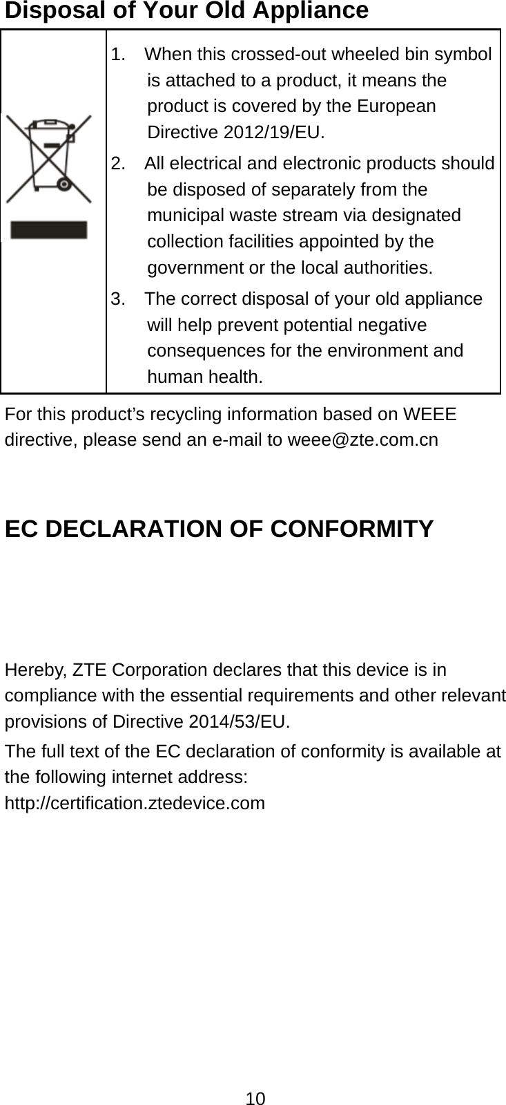  10 Disposal of Your Old Appliance  1.    When this crossed-out wheeled bin symbol is attached to a product, it means the product is covered by the European Directive 2012/19/EU. 2.  All electrical and electronic products should be disposed of separately from the municipal waste stream via designated collection facilities appointed by the government or the local authorities. 3.    The correct disposal of your old appliance will help prevent potential negative consequences for the environment and human health. For this product’s recycling information based on WEEE directive, please send an e-mail to weee@zte.com.cn   EC DECLARATION OF CONFORMITY    Hereby, ZTE Corporation declares that this device is in compliance with the essential requirements and other relevant provisions of Directive 2014/53/EU. The full text of the EC declaration of conformity is available at the following internet address: http://certification.ztedevice.com        
