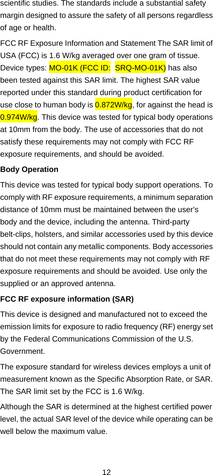  12 scientific studies. The standards include a substantial safety margin designed to assure the safety of all persons regardless of age or health. FCC RF Exposure Information and Statement The SAR limit of USA (FCC) is 1.6 W/kg averaged over one gram of tissue. Device types: MO-01K (FCC ID: SRQ-MO-01K) has also been tested against this SAR limit. The highest SAR value reported under this standard during product certification for use close to human body is 0.872W/kg, for against the head is 0.974W/kg. This device was tested for typical body operations at 10mm from the body. The use of accessories that do not satisfy these requirements may not comply with FCC RF exposure requirements, and should be avoided. Body Operation This device was tested for typical body support operations. To comply with RF exposure requirements, a minimum separation distance of 10mm must be maintained between the user’s body and the device, including the antenna. Third-party belt-clips, holsters, and similar accessories used by this device should not contain any metallic components. Body accessories that do not meet these requirements may not comply with RF exposure requirements and should be avoided. Use only the supplied or an approved antenna. FCC RF exposure information (SAR) This device is designed and manufactured not to exceed the emission limits for exposure to radio frequency (RF) energy set by the Federal Communications Commission of the U.S. Government. The exposure standard for wireless devices employs a unit of measurement known as the Specific Absorption Rate, or SAR. The SAR limit set by the FCC is 1.6 W/kg. Although the SAR is determined at the highest certified power level, the actual SAR level of the device while operating can be well below the maximum value.  