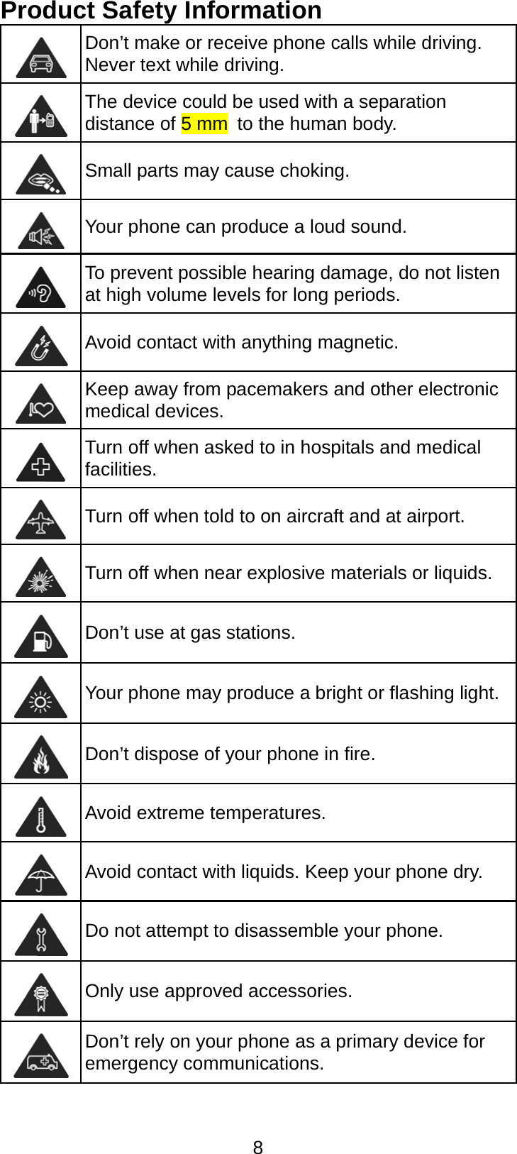  8 Product Safety Information  Don’t make or receive phone calls while driving. Never text while driving.  The device could be used with a separation distance of 5 mm to the human body.  Small parts may cause choking.  Your phone can produce a loud sound.  To prevent possible hearing damage, do not listen at high volume levels for long periods.  Avoid contact with anything magnetic.  Keep away from pacemakers and other electronic medical devices.  Turn off when asked to in hospitals and medical facilities.  Turn off when told to on aircraft and at airport.  Turn off when near explosive materials or liquids.  Don’t use at gas stations.  Your phone may produce a bright or flashing light.  Don’t dispose of your phone in fire.  Avoid extreme temperatures.  Avoid contact with liquids. Keep your phone dry.  Do not attempt to disassemble your phone.  Only use approved accessories.  Don’t rely on your phone as a primary device for emergency communications.  