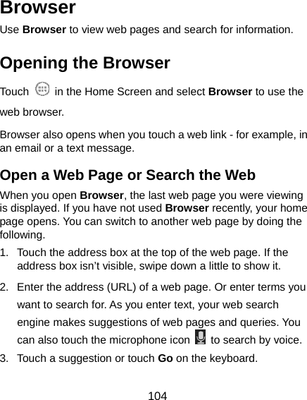  104 Browser Use Browser to view web pages and search for information. Opening the Browser Touch    in the Home Screen and select Browser to use the web browser. Browser also opens when you touch a web link - for example, in an email or a text message.   Open a Web Page or Search the Web When you open Browser, the last web page you were viewing is displayed. If you have not used Browser recently, your home page opens. You can switch to another web page by doing the following. 1.  Touch the address box at the top of the web page. If the address box isn’t visible, swipe down a little to show it. 2.  Enter the address (URL) of a web page. Or enter terms you want to search for. As you enter text, your web search engine makes suggestions of web pages and queries. You can also touch the microphone icon    to search by voice. 3.  Touch a suggestion or touch Go on the keyboard.   
