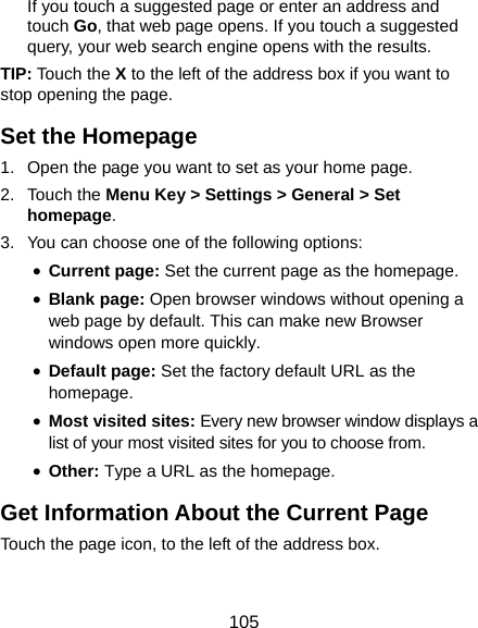  105 If you touch a suggested page or enter an address and touch Go, that web page opens. If you touch a suggested query, your web search engine opens with the results. TIP: Touch the X to the left of the address box if you want to stop opening the page. Set the Homepage 1.  Open the page you want to set as your home page. 2. Touch the Menu Key &gt; Settings &gt; General &gt; Set homepage. 3.  You can choose one of the following options:   • Current page: Set the current page as the homepage. • Blank page: Open browser windows without opening a web page by default. This can make new Browser windows open more quickly. • Default page: Set the factory default URL as the homepage. • Most visited sites: Every new browser window displays a list of your most visited sites for you to choose from. • Other: Type a URL as the homepage. Get Information About the Current Page Touch the page icon, to the left of the address box. 
