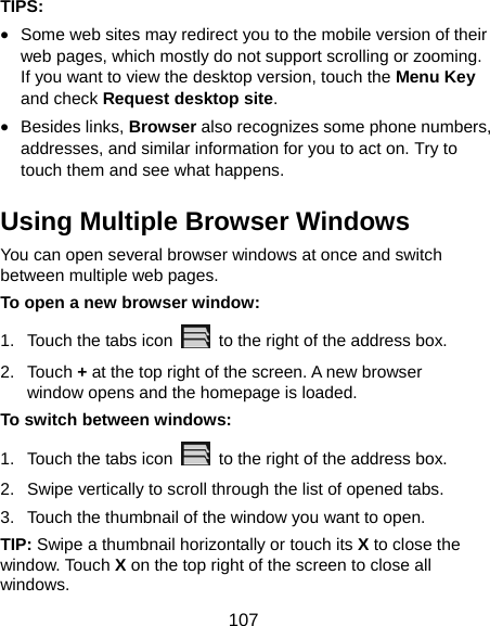  107 TIPS: • Some web sites may redirect you to the mobile version of their web pages, which mostly do not support scrolling or zooming. If you want to view the desktop version, touch the Menu Key and check Request desktop site. • Besides links, Browser also recognizes some phone numbers, addresses, and similar information for you to act on. Try to touch them and see what happens. Using Multiple Browser Windows You can open several browser windows at once and switch between multiple web pages. To open a new browser window: 1.  Touch the tabs icon    to the right of the address box. 2. Touch + at the top right of the screen. A new browser window opens and the homepage is loaded. To switch between windows: 1.  Touch the tabs icon    to the right of the address box. 2.  Swipe vertically to scroll through the list of opened tabs. 3.  Touch the thumbnail of the window you want to open. TIP: Swipe a thumbnail horizontally or touch its X to close the window. Touch X on the top right of the screen to close all windows. 