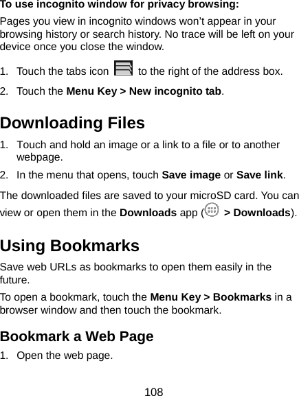  108 To use incognito window for privacy browsing: Pages you view in incognito windows won’t appear in your browsing history or search history. No trace will be left on your device once you close the window. 1.  Touch the tabs icon    to the right of the address box. 2. Touch the Menu Key &gt; New incognito tab. Downloading Files 1.  Touch and hold an image or a link to a file or to another webpage.  2.  In the menu that opens, touch Save image or Save link. The downloaded files are saved to your microSD card. You can view or open them in the Downloads app (  &gt; Downloads). Using Bookmarks Save web URLs as bookmarks to open them easily in the future. To open a bookmark, touch the Menu Key &gt; Bookmarks in a browser window and then touch the bookmark. Bookmark a Web Page 1.  Open the web page. 