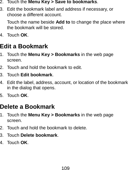  109 2. Touch the Menu Key &gt; Save to bookmarks. 3.  Edit the bookmark label and address if necessary, or choose a different account. Touch the name beside Add to to change the place where the bookmark will be stored. 4. Touch OK. Edit a Bookmark 1. Touch the Menu Key &gt; Bookmarks in the web page screen. 2.  Touch and hold the bookmark to edit. 3. Touch Edit bookmark. 4.  Edit the label, address, account, or location of the bookmark in the dialog that opens. 5. Touch OK. Delete a Bookmark 1. Touch the Menu Key &gt; Bookmarks in the web page screen. 2.  Touch and hold the bookmark to delete. 3. Touch Delete bookmark. 4. Touch OK. 