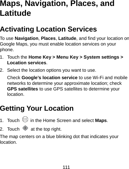  111 Maps, Navigation, Places, and Latitude Activating Location Services To use Navigation, Places, Latitude, and find your location on Google Maps, you must enable location services on your phone. 1. Touch the Home Key &gt; Menu Key &gt; System settings &gt; Location services. 2.  Select the location options you want to use. Check Google’s location service to use Wi-Fi and mobile networks to determine your approximate location; check GPS satellites to use GPS satellites to determine your location. Getting Your Location 1. Touch    in the Home Screen and select Maps. 2. Touch    at the top right. The map centers on a blue blinking dot that indicates your location. 