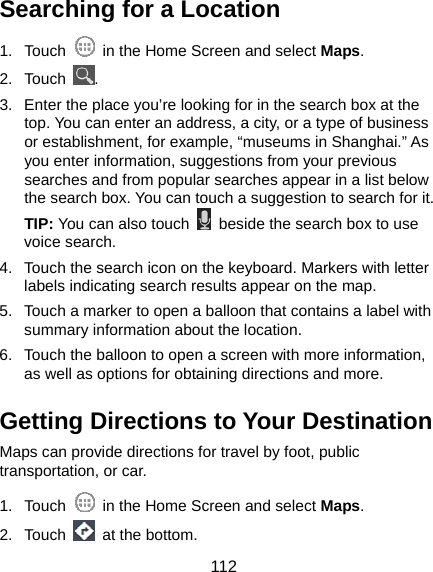  112 Searching for a Location 1. Touch    in the Home Screen and select Maps. 2. Touch  . 3.  Enter the place you’re looking for in the search box at the top. You can enter an address, a city, or a type of business or establishment, for example, “museums in Shanghai.” As you enter information, suggestions from your previous searches and from popular searches appear in a list below the search box. You can touch a suggestion to search for it. TIP: You can also touch    beside the search box to use voice search. 4.  Touch the search icon on the keyboard. Markers with letter labels indicating search results appear on the map. 5.  Touch a marker to open a balloon that contains a label with summary information about the location. 6.  Touch the balloon to open a screen with more information, as well as options for obtaining directions and more. Getting Directions to Your Destination Maps can provide directions for travel by foot, public transportation, or car.   1. Touch    in the Home Screen and select Maps. 2. Touch   at the bottom. 