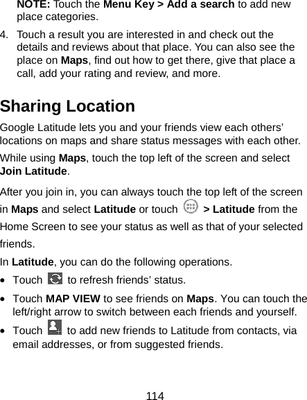  114 NOTE: Touch the Menu Key &gt; Add a search to add new place categories. 4.  Touch a result you are interested in and check out the details and reviews about that place. You can also see the place on Maps, find out how to get there, give that place a call, add your rating and review, and more. Sharing Location Google Latitude lets you and your friends view each others’ locations on maps and share status messages with each other.   While using Maps, touch the top left of the screen and select Join Latitude. After you join in, you can always touch the top left of the screen in Maps and select Latitude or touch   &gt; Latitude from the Home Screen to see your status as well as that of your selected friends. In Latitude, you can do the following operations. • Touch    to refresh friends’ status. • Touch MAP VIEW to see friends on Maps. You can touch the left/right arrow to switch between each friends and yourself. • Touch    to add new friends to Latitude from contacts, via email addresses, or from suggested friends.  