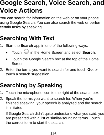  116 Google Search, Voice Search, and Voice Actions You can search for information on the web or on your phone using Google Search. You can also search the web or perform certain tasks by speaking. Searching With Text 1. Start the Search app in one of the following ways. • Touch    in the Home Screen and select Search. • Touch the Google Search box at the top of the Home Screen. 2.  Enter the terms you want to search for and touch Go, or touch a search suggestion. Searching by Speaking 1.  Touch the microphone icon to the right of the search box. 2.  Speak the terms you want to search for. When you’re finished speaking, your speech is analyzed and the search is initiated. If Google Search didn’t quite understand what you said, you are presented with a list of similar-sounding terms. Touch the correct term to start the search. 