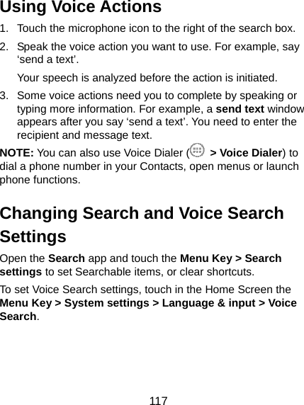  117 Using Voice Actions 1.  Touch the microphone icon to the right of the search box. 2.  Speak the voice action you want to use. For example, say ‘send a text’. Your speech is analyzed before the action is initiated. 3.  Some voice actions need you to complete by speaking or typing more information. For example, a send text window appears after you say ‘send a text’. You need to enter the recipient and message text.   NOTE: You can also use Voice Dialer (  &gt; Voice Dialer) to dial a phone number in your Contacts, open menus or launch phone functions. Changing Search and Voice Search Settings Open the Search app and touch the Menu Key &gt; Search settings to set Searchable items, or clear shortcuts. To set Voice Search settings, touch in the Home Screen the Menu Key &gt; System settings &gt; Language &amp; input &gt; Voice Search.  