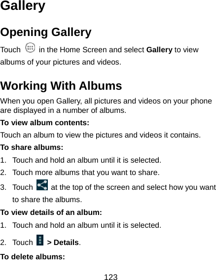  123 Gallery Opening Gallery Touch    in the Home Screen and select Gallery to view albums of your pictures and videos. Working With Albums When you open Gallery, all pictures and videos on your phone are displayed in a number of albums.   To view album contents: Touch an album to view the pictures and videos it contains. To share albums: 1.  Touch and hold an album until it is selected. 2.  Touch more albums that you want to share. 3. Touch    at the top of the screen and select how you want to share the albums. To view details of an album: 1.  Touch and hold an album until it is selected. 2. Touch   &gt; Details. To delete albums: 