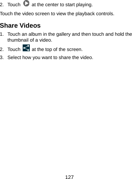  127 2. Touch    at the center to start playing. Touch the video screen to view the playback controls. Share Videos 1.  Touch an album in the gallery and then touch and hold the thumbnail of a video. 2. Touch    at the top of the screen.   3.  Select how you want to share the video.       