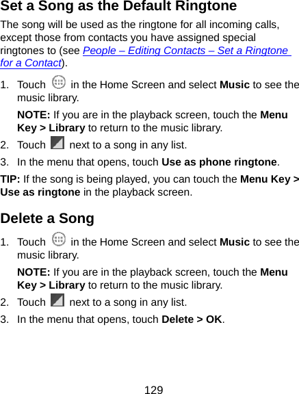  129 Set a Song as the Default Ringtone The song will be used as the ringtone for all incoming calls, except those from contacts you have assigned special ringtones to (see People – Editing Contacts – Set a Ringtone for a Contact). 1. Touch    in the Home Screen and select Music to see the music library. NOTE: If you are in the playback screen, touch the Menu Key &gt; Library to return to the music library. 2. Touch    next to a song in any list. 3.  In the menu that opens, touch Use as phone ringtone. TIP: If the song is being played, you can touch the Menu Key &gt; Use as ringtone in the playback screen. Delete a Song 1. Touch    in the Home Screen and select Music to see the music library. NOTE: If you are in the playback screen, touch the Menu Key &gt; Library to return to the music library. 2. Touch    next to a song in any list. 3.  In the menu that opens, touch Delete &gt; OK. 
