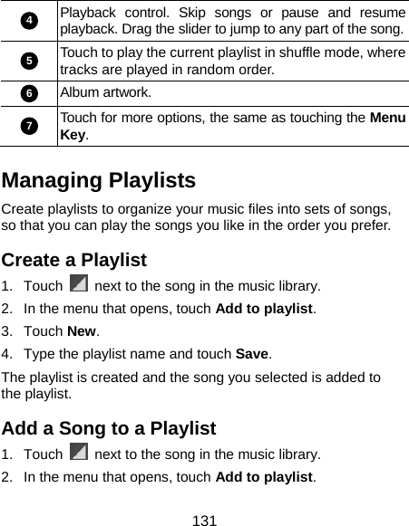  131 4 Playback control. Skip songs or pause and resume playback. Drag the slider to jump to any part of the song.5 Touch to play the current playlist in shuffle mode, where tracks are played in random order. 6 Album artwork. 7 Touch for more options, the same as touching the Menu Key. Managing Playlists Create playlists to organize your music files into sets of songs, so that you can play the songs you like in the order you prefer. Create a Playlist 1. Touch    next to the song in the music library. 2.  In the menu that opens, touch Add to playlist. 3. Touch New. 4.  Type the playlist name and touch Save.  The playlist is created and the song you selected is added to the playlist. Add a Song to a Playlist 1. Touch    next to the song in the music library. 2.  In the menu that opens, touch Add to playlist. 