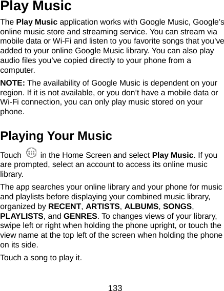  133 Play Music The Play Music application works with Google Music, Google’s online music store and streaming service. You can stream via mobile data or Wi-Fi and listen to you favorite songs that you’ve added to your online Google Music library. You can also play audio files you’ve copied directly to your phone from a computer. NOTE: The availability of Google Music is dependent on your region. If it is not available, or you don’t have a mobile data or Wi-Fi connection, you can only play music stored on your phone. Playing Your Music Touch    in the Home Screen and select Play Music. If you are prompted, select an account to access its online music library. The app searches your online library and your phone for music and playlists before displaying your combined music library, organized by RECENT, ARTISTS, ALBUMS, SONGS, PLAYLISTS, and GENRES. To changes views of your library, swipe left or right when holding the phone upright, or touch the view name at the top left of the screen when holding the phone on its side. Touch a song to play it. 
